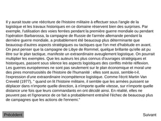 Suivant
Il y aurait toute une réécriture de l'histoire militaire à effectuer sous l'angle de la
logistique et les travaux historiques en ce domaine réservent bien des surprises. Par
exemple, l'utilisation des voies ferrées pendant la première guerre mondiale ou pendant
l'opération Barbarossa, la campagne de Russie de l'armée allemande pendant la
dernière guerre mondiale, a probablement été beaucoup plus déterminante que
beaucoup d'autres aspects stratégiques ou tactiques que l'on met d'habitude en avant.
On peut penser que la campagne de Libye de Rommel, quelque brillante qu'elle ait pu
être sur le plan tactique, manifeste un extraordinaire aveuglement logistique. On pourrait
multiplier les exemples. Que les auteurs les plus connus d'ouvrages stratégiques et
historiques, passent sous silence les aspects logistiques des conflits mérite réflexion.
Les guerres européennes ne sont pas seulement sur le plan économique et moral une
des pires monstruosités de l'histoire de l'humanité : elles sont aussi, semble-t-il,
l'expression d'une extraordinaire incompétence logistique. Comme l'écrit Martin Van
Creveld (1977), " quand on lit l'histoire militaire, il semble que les armées puissent se
déplacer dans n'importe quelle direction, à n'importe quelle vitesse, sur n'importe quelle
distance une fois que leurs commandants en ont décidé ainsi. En réalité, elles ne
peuvent pas et l'ignorance de ce fait a probablement entraîné l'échec de beaucoup plus
de campagnes que les actions de l'ennemi."
Précédent
 
