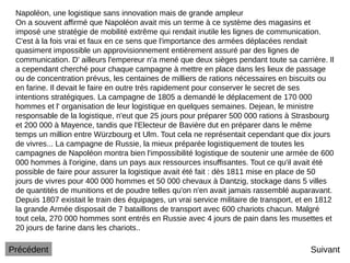 Napoléon, une logistique sans innovation mais de grande ampleur
On a souvent affirmé que Napoléon avait mis un terme à ce système des magasins et
imposé une stratégie de mobilité extrême qui rendait inutile les lignes de communication.
C'est à la fois vrai et faux en ce sens que l'importance des armées déplacées rendait
quasiment impossible un approvisionnement entièrement assuré par des lignes de
communication. D' ailleurs l'empereur n'a mené que deux sièges pendant toute sa carrière. Il
a cependant cherché pour chaque campagne à mettre en place dans les lieux de passage
ou de concentration prévus, les centaines de milliers de rations nécessaires en biscuits ou
en farine. Il devait le faire en outre très rapidement pour conserver le secret de ses
intentions stratégiques. La campagne de 1805 a demandé le déplacement de 170 000
hommes et l' organisation de leur logistique en quelques semaines. Dejean, le ministre
responsable de la logistique, n'eut que 25 jours pour préparer 500 000 rations à Strasbourg
et 200 000 à Mayence, tandis que l'Electeur de Bavière dut en préparer dans le même
temps un million entre Würzbourg et Ulm. Tout cela ne représentait cependant que dix jours
de vivres... La campagne de Russie, la mieux préparée logistiquement de toutes les
campagnes de Napoléon montra bien l'impossibilité logistique de soutenir une armée de 600
000 hommes à l'origine, dans un pays aux ressources insuffisantes. Tout ce qu'il avait été
possible de faire pour assurer la logistique avait été fait : dès 1811 mise en place de 50
jours de vivres pour 400 000 hommes et 50 000 chevaux à Dantzig, stockage dans 5 villes
de quantités de munitions et de poudre telles qu'on n'en avait jamais rassemblé auparavant.
Depuis 1807 existait le train des équipages, un vrai service militaire de transport, et en 1812
la grande Armée disposait de 7 bataillons de transport avec 600 chariots chacun. Malgré
tout cela, 270 000 hommes sont entrés en Russie avec 4 jours de pain dans les musettes et
20 jours de farine dans les chariots..
Suivant
Précédent
 