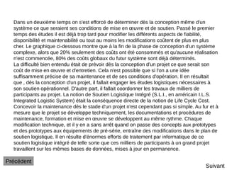 Dans un deuxième temps on s'est efforcé de déterminer dès la conception même d'un
système ce que seraient ses conditions de mise en œuvre et de soutien. Passé le premier
temps des études il est déjà trop tard pour modifier les différents aspects de fiabilité,
disponibilité et maintenabilité ou tout au moins les modifications coûtent de plus en plus
cher. Le graphique ci-dessous montre que à la fin de la phase de conception d'un système
complexe, alors que 20% seulement des coûts ont été consommés et qu'aucune réalisation
n'est commencée, 80% des coûts globaux du futur système sont déjà déterminés.
La difficulté bien entendu était de prévoir dès la conception d'un projet ce que serait son
coût de mise en œuvre et d'entretien. Cela n'est possible que si l'on a une idée
suffisamment précise de sa maintenance et de ses conditions d'opération. Il en résultait
que , dès la conception d'un projet, il fallait engager les études logistiques nécessaires à
son soutien opérationnel. D'autre part, il fallait coordonner les travaux de milliers de
participants au projet. La notion de Soutien Logistique Intégré (S.L.I., en américain I.L.S.
Integrated Logistic System) était la conséquence directe de la notion de Life Cycle Cost.
Concevoir la maintenance dès le stade d'un projet n'est cependant pas si simple. Au fur et à
mesure que le projet se développe techniquement, les documentations et procédures de
maintenance, formation et mise en œuvre se développent au même rythme. Chaque
modification technique, et il y en a sans arrêt quand on passe des concepts aux prototypes
et des prototypes aux équipements de pré-série, entraîne des modifications dans le plan de
soutien logistique. Il en résulte d'énormes efforts de traitement par informatique de ce
soutien logistique intégré de telle sorte que ces milliers de participants à un grand projet
travaillent sur les mêmes bases de données, mises à jour en permanence.
Suivant
Précédent
 