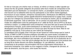 En fait ce n'est pas une chaîne mais un réseau, et même un réseau à valeur ajoutée qui
retrace les flux de grande catégories de produits selon leurs modes de composition et de
fabrication puis de distribution. Le concept de chaîne, un paradigme comme dirait Kuhn,
met l'accent sur la solidarité entre tous les participants à une même chaîne logistique,
fournisseurs et sous traitants, entreprise manufacturière, distributeurs de différents niveaux.
Le théorème de Forrester, parfois appelé théorème fondamental de la supply chain, montre
que plus l'on s'éloigne du consommateur final en remontant la chaîne, plus la variabilité de
la demande augmente. Cela se démontre. On en conclut à la nécessité de nouveaux
modes de collaboration entre les participants et à l' utilité de l'ECR, de la CPFR ou de leurs
nombreux avatars. La collaboration entre entreprises n'est peut être pas la tasse de thé des
entrepreneurs français, qu'ils soient distributeurs ou fabricants, et ces techniques se
développent peut être plus lentement en France que dans l'Europe du Nord. Mais le vrai
problème n'est pas là. Il est surtout au sein même de l'entreprise.
Le paradigme de la Supply chain n'est pas né par hasard en même temps que le Juste A
Temps, le MRP, le DRP et d'autres pratiques nouvelles qui visent toutes à accélérer la
vitesse de circulation des produits au sein de l'entreprise. Si beaucoup de produits de haute
technologie, des micro-ordinateurs par exemple, ont une durée de vie en production de six
mois ou parfois moins, il est clair que le pilotage des flux de composants et de produits tout
au long de la chaîne devient une tâche stratégique. Or, par définition, ces flux de
composants et de produits s'accommodent mal d'une organisation hiérarchique. Ils
traversent l'entreprise, d'un atelier ou d'un magasin à l'autre, changeant de services, et
donc de directions, tous les jours, voire toutes les heures.
Suivant
Précédent
 