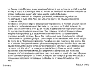 Un Supply chain Manager a pour vocation d'intervenir tout au long de la chaîne, en fait
à chaque nœud et sur chaque arête du réseau, en s'efforçant de mesurer l'efficacité de
chaque maillon par rapport à la valeur ajoutée totale de la chaîne.
Il a vocation à intervenir en n'importe quel endroit, en dépit des organisations
hiérarchiques et avec elles. Aller plus vite, c'est trouver de nouveaux équilibres,
comme en vélo.
Il doit aussi convaincre et pour cela expliquer le processus, le montrer. Chacun où qu'il
soit dans la chaîne doit découvrir la totalité du processus, sa finalité, le besoin du
client, sa satisfaction et le profit qui en résulte. C'est le rôle du Supply chain Manager
de provoquer cette prise de conscience. Tout cela peut paraître théorique mais on
imagine mal l'ignorance que peut avoir chacun où qu'il soit, sur l'ensemble du
processus auquel il participe. Il peut être relativement facile d'améliorer les coûts et
l'efficacité de la " grande logistique " par exemple en l'externalisant, mais il n'en est pas
de même de la " logistique de proximité " au plus près des machines, des clients, des
sous traitants. On apprend souvent plus en accompagnant un chauffeur livreur ou une
équipe d'intervention sur le terrain qu'à n'importe quel séminaire. Quel directeur, quel
cadre est prêt à le faire ? Le management de la Supply Chain se traduit par des
algorithmes extrêmement raffinés, des programmes complexes, des méthodes
d'analyse et d'optimisation très pointues, mais c'est aussi un travail très psychologique
et très concret au plus près du terrain . C'est peut être là la plus grande difficulté pour
beaucoup de dirigeants français pour qui l'indice de pression hiérarchique pèse
lourd ...
Suivant Retour Menu
 