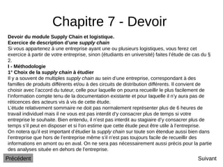 Chapitre 7 - Devoir
Suivant
Devoir du module Supply Chain et logistique.
Exercice de description d’une supply chain
Si vous appartenez à une entreprise ayant une ou plusieurs logistiques, vous ferez cet
exercice à partir de votre entreprise, sinon (étudiants en université) faites l’étude de cas du §
2.
I - Méthodologie
1° Choix de la supply chain à étudier
Il y a souvent de multiples supply chain au sein d’une entreprise, correspondant à des
familles de produits différents et/ou à des circuits de distribution différents. Il convient de
choisir avec l’accord du tuteur, celle pour laquelle on pourra recueillir le plus facilement de
l’information compte tenu de la documentation existante et pour laquelle il n’y aura pas de
réticences des acteurs vis à vis de cette étude.
L’étude relativement sommaire ne doit pas normalement représenter plus de 6 heures de
travail individuel mais il ne vous est pas interdit d’y consacrer plus de temps si votre
entreprise le souhaite. Bien entendu, il n’est pas interdit au stagiaire d’y consacrer plus de
temps s’il peut en disposer et si l’on estime que cette étude peut être utile à l’entreprise.
On notera qu’il est important d’étudier la supply chain sur toute son étendue aussi bien dans
l’entreprise que hors de l’entreprise même s’il n’est pas toujours facile de recueillir des
informations en amont ou en aval. On ne sera pas nécessairement aussi précis pour la partie
des analyses située en dehors de l’entreprise.
Précédent
 
