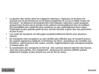 • La gestion des stocks dans les magasins nationaux, régionaux et d'usines est
assurée par du personnel qui est là depuis longtemps et n'a qu'un faible niveau de
formation : ils disposent de programmes informatiques nationaux à part quelques
programmes fournis par le groupe et les utilisent convenablement tout en profitant
des possibilités des systèmes pour améliorer un peu artificiellement leurs ratios.
Cependant la plus grande partie de leur activité consiste à gérer des cas particuliers
au jour le jour.
• Les coûts de transports ont été jugés exceptionnellement élevés pour plusieurs
raisons :
• les transports inter-européens se sont révélés plus difficiles que ne l'avaient prévus
les experts logisticiens habitués à l'Amérique du Nord : persistance de contrôles aux
frontières, ralentissement des routes, tunnels, réglementations des transports propres
à chaque pays, etc.
• la coordination des transports se fait mal : des camions doivent attendre des heures,
voire des jours parfois, leur chargement ; beaucoup de camions affrétés partent
faiblement chargés et peu d'entre eux ont du fret au retour ;
Suivant
Précédent
 