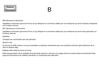 B
Retour
Glossaire
B2B (Business to Business)
Appellation américaine (prononcer Bi tou bi) qui désigne le e-commerce réalisé par une entreprise qui vend à d'autres entreprises
sur le réseau Internet
B2C (Business to Consumers)
Appellation américaine (prononcer Bi tou ci) qui désigne le e-commerce réalisé par une entreprise qui vend à des particuliers sur
le réseau Internet.
Batellerie
Transport par voie fluviale avec des péniches
Besoins nets
En termes de MRP, besoins en sous ensembles et matériaux nécessaires pour une production donnée après déduction de ce
dont on dispose déjà.
Bullwhip effect (effet de fouet à b Sufs)
Effet d'augmentation de la variabilité de la demande quand on remonte une supply chain d'un produit depuis la demande finale
jusqu'aux fournisseurs de matières premières ou composants des fabricants.
 