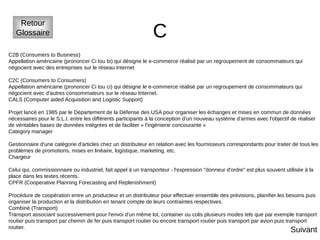 C
Retour
Glossaire
C2B (Consumers to Business)
Appellation américaine (prononcer Ci tou bi) qui désigne le e-commerce réalisé par un regroupement de consommateurs qui
négocient avec des entreprises sur le réseau Internet
C2C (Consumers to Consumers)
Appellation américaine (prononcer Ci tou ci) qui désigne le e-commerce réalisé par un regroupement de consommateurs qui
négocient avec d'autres consommateurs sur le réseau Internet.
CALS (Computer aided Acquisition and Logistic Support)
Projet lancé en 1985 par le Département de la Défense des USA pour organiser les échanges et mises en commun de données
nécessaires pour le S.L.I. entre les différents participants à la conception d'un nouveau système d'armes avec l'objectif de réaliser
de véritables bases de données intégrées et de faciliter « l'ingénierie concourante »
Category manager
Gestionnaire d'une catégorie d'articles chez un distributeur en relation avec les fournisseurs correspondants pour traiter de tous les
problèmes de promotions, mises en linéaire, logistique, marketing, etc.
Chargeur
Celui qui, commissionnaire ou industriel, fait appel à un transporteur - l'expression "donneur d'ordre" est plus souvent utilisée à la
place dans les textes récents.
CPFR (Cooperative Planning Forecasting and Replenishment)
Procédure de coopération entre un producteur et un distributeur pour effectuer ensemble des prévisions, planifier les besoins puis
organiser la production et la distribution en tenant compte de leurs contraintes respectives.
Combiné (Transport)
Transport associant successivement pour l'envoi d'un même lot, container ou colis plusieurs modes tels que par exemple transport
routier puis transport par chemin de fer puis transport routier ou encore transport routier puis transport par avion puis transport
routier.
Suivant
 