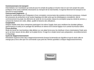 Commissionnaire de transport
Intermédiaire non mandataire qui exécute pour le compte de quelqu'un d'autre mais en son nom propre les actes
juridiques et les actes matériels nécessaires au transport de la marchandise. Il organise librement le transport et en
assume la responsabilité.
Concourrante (Ingénierie ...)
Approche systématique pour l'intégration d'une conception concourrante des produits et de leurs processus, incluant
les processus de production et de soutien logistique de telle sorte que les développeurs considèrent, dès le
commencement du projet, les éléments de cycle de vie du produit, depuis la conception jusqu'au retrait du service, y
compris les facteurs de coûts, délais, qualité et besoins des utilisateurs.
Coopération
Relation établie entre deux entreprises participant à la même Supply chain pour améliorer les résultats globaux
(performance et coûts) et en partager les bénéfices en dehors de la stricte logique d'un contrat fournisseur-client.
Cross-docking
Mode de transit de marchandises déjà alloties sur une plate-forme pour les distribuer à leurs destinataires finals sans
qu'on ait donc besoin de les allotir sur la plate-forme. Il s'agit d'un simple transit sans préparation, reconditionnement
ni étiquetage.
Cycle de réapprovisionnement
Périodicité moyenne entre deux réapprovisionnements lorsque la demande est régulière et que le stock utile ne
change pas (c'est à dire que l'on commande à peu près les mêmes quantités à chaque réapprovisionnement).
Retour
Glossaire
 