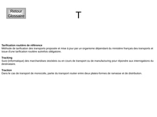 T
Retour
Glossaire
Tarification routière de référence
Méthode de tarification des transports proposée et mise à jour par un organisme dépendant du ministère français des transports et
issue d'une tarification routière autrefois obligatoire.
Tracking
Suivi (informatique) des marchandises stockées ou en cours de transport ou de manufacturing pour répondre aux interrogations du
destinataire.
Traction
Dans le cas de transport de monocolis, partie du transport routier entre deux plates-formes de ramasse et de distribution.
 