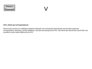 V
Retour
Glossaire
V.P.C. (Vente par Correspondance)
Vente le plus souvent sur catalogues largment distribués, les commandes étant passés soit par lettre (vente par
correspondance classique), soit par téléphone, soit dans des boutiques de VPC, soit même par internet bien que le B2C soit
considéré comme assez différent de la VPC
 