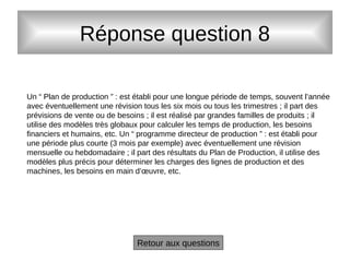Réponse question 8
Un “ Plan de production ” : est établi pour une longue période de temps, souvent l’année
avec éventuellement une révision tous les six mois ou tous les trimestres ; il part des
prévisions de vente ou de besoins ; il est réalisé par grandes familles de produits ; il
utilise des modèles très globaux pour calculer les temps de production, les besoins
financiers et humains, etc. Un “ programme directeur de production ” : est établi pour
une période plus courte (3 mois par exemple) avec éventuellement une révision
mensuelle ou hebdomadaire ; il part des résultats du Plan de Production, il utilise des
modèles plus précis pour déterminer les charges des lignes de production et des
machines, les besoins en main d’œuvre, etc.
Retour aux questions
 