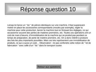 Réponse question 10
Retour aux questions
Lorsqu’on lance un “ lot ” de pièces identiques sur une machine, il faut auparavant
mettre en place les accessoires correspondants (moules par exemple), régler la
machine pour cette production, lancer la machine tout en finissant les réglages, ce qui
occasionne souvent des pertes de matières premières, etc. Toutes ces opérations ont un
coût de main d’œuvre, d’immobilisation de la machine qui ne produit pas pendant ce
temps de préparation, de perte de matière première, etc. On a donc intérêt à produire
des lots les plus importants possibles. Mais ces lots représentent une immobilisation de
produits, ce qui a aussi un coût… Observation : ne pas confondre cette notion de “ lot de
fabrication ” avec celle d’un “ lot ” dans le transport routier.
 