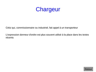 Chargeur
Celui qui, commissionnaire ou industriel, fait appel à un transporteur
L'expression donneur d'ordre est plus souvent utilisé à la place dans les textes
récents
Retour
 