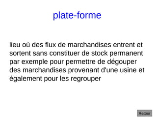 plate-forme
lieu où des flux de marchandises entrent et
sortent sans constituer de stock permanent
par exemple pour permettre de dégouper
des marchandises provenant d'une usine et
également pour les regrouper
Retour
 