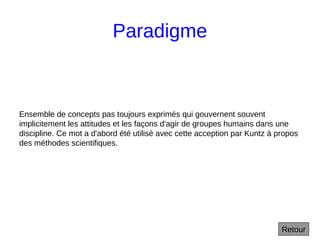 Paradigme
Ensemble de concepts pas toujours exprimés qui gouvernent souvent
implicitement les attitudes et les façons d'agir de groupes humains dans une
discipline. Ce mot a d'abord été utilisé avec cette acception par Kuntz à propos
des méthodes scientifiques.
Retour
 