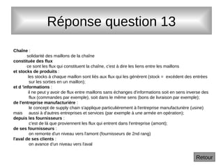 Réponse question 13
Chaîne :
solidarité des maillons de la chaîne
constituée des flux
ce sont les flux qui constituent la chaîne, c'est à dire les liens entre les maillons
et stocks de produits :
les stocks à chaque maillon sont liés aux flux qui les génèrent (stock = excédent des entrées
sur les sorties en un maillon);
et d 'informations :
il ne peut y avoir de flux entre maillons sans échanges d'informations soit en sens inverse des
flux (commandes par exemple), soit dans le même sens (bons de livraison par exemple);
de l'entreprise manufacturière :
le concept de supply chain s'applique particulièrement à l'entreprise manufacturière (usine)
mais aussi à d'autres entreprises et services (par exemple à une armée en opération);
depuis les fournisseurs :
c'est de là que proviennent les flux qui entrent dans l'entreprise (amont);
de ses fournisseurs :
on remonte d'un niveau vers l'amont (fournisseurs de 2nd rang)
l'aval de ses clients :
on avance d'un niveau vers l'aval
Retour
 