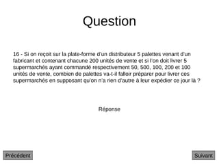 Question
16 - Si on reçoit sur la plate-forme d’un distributeur 5 palettes venant d’un
fabricant et contenant chacune 200 unités de vente et si l’on doit livrer 5
supermarchés ayant commandé respectivement 50, 500, 100, 200 et 100
unités de vente, combien de palettes va-t-il falloir préparer pour livrer ces
supermarchés en supposant qu’on n’a rien d’autre à leur expédier ce jour là ?
Suivant
Réponse
Précédent
 