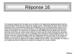 Réponse 16
Un transport apporte de la valeur à un produit s’il le rapproche géographiquement du
consommateur final tout au long de la supply chain. Cependant on peut avoir intérêt à
regrouper des marchandises dans des entrepôts qui ne constituent pas le plus court
chemin du producteur au consommateur si ce regroupement permet de diminuer les
coûts de transport. Un stock sert à compenser les différences de débit entre les flux
d’entrée et les flux de sortie (stock utile) ou à diminuer les coûts d’achat (en achetant
plus à la fois et moins cher ) ou à se protéger des variations imprévisibles de flux. Les
stocks sont donc indispensables mais ils n’apportent pas en tant que tel de valeur au
produit. L’art du pilote de la chaîne est de rechercher un optimum tout au long de la
chaîne et non pas un optimum à chaque maillon de la chaîne : par exemple, un stock à
un maillon permet de réduire les coûts de transport d’un autre maillon.
Retour
 
