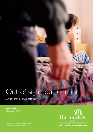 Jan Coles
November 2005
Out of sight, out of mind
Child sexual exploitation
Supported by Wales Advisory Group
on Child Sexual Exploitation
 