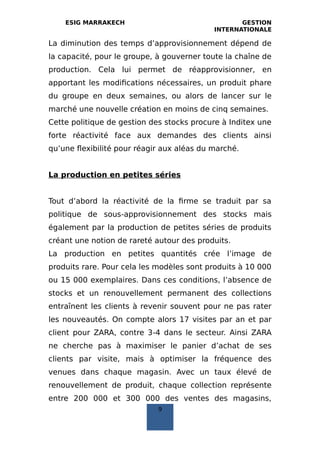 ESIG MARRAKECH GESTION
INTERNATIONALE
La diminution des temps d’approvisionnement dépend de
la capacité, pour le groupe, à gouverner toute la chaîne de
production. Cela lui permet de réapprovisionner, en
apportant les modifications nécessaires, un produit phare
du groupe en deux semaines, ou alors de lancer sur le
marché une nouvelle création en moins de cinq semaines.
Cette politique de gestion des stocks procure à Inditex une
forte réactivité face aux demandes des clients ainsi
qu’une flexibilité pour réagir aux aléas du marché.
La production en petites séries
Tout d’abord la réactivité de la firme se traduit par sa
politique de sous‐approvisionnement des stocks mais
également par la production de petites séries de produits
créant une notion de rareté autour des produits.
La production en petites quantités crée l’image de
produits rare. Pour cela les modèles sont produits à 10 000
ou 15 000 exemplaires. Dans ces conditions, l’absence de
stocks et un renouvellement permanent des collections
entraînent les clients à revenir souvent pour ne pas rater
les nouveautés. On compte alors 17 visites par an et par
client pour ZARA, contre 3‐4 dans le secteur. Ainsi ZARA
ne cherche pas à maximiser le panier d’achat de ses
clients par visite, mais à optimiser la fréquence des
venues dans chaque magasin. Avec un taux élevé de
renouvellement de produit, chaque collection représente
entre 200 000 et 300 000 des ventes des magasins,
9
 