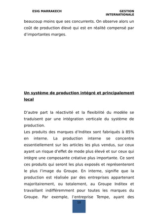 ESIG MARRAKECH GESTION
INTERNATIONALE
beaucoup moins que ses concurrents. On observe alors un
coût de production élevé qui est en réalité compensé par
d’importantes marges.
Un système de production intégré et principalement
local
D’autre part la réactivité et la flexibilité du modèle se
traduisent par une intégration verticale du système de
production.
Les produits des marques d’Inditex sont fabriqués à 85%
en interne. La production interne se concentre
essentiellement sur les articles les plus vendus, sur ceux
ayant un risque d’effet de mode plus élevé et sur ceux qui
intègre une composante créative plus importante. Ce sont
ces produits qui seront les plus exposés et représenteront
le plus l’image du Groupe. En interne, signifie que la
production est réalisée par des entreprises appartenant
majoritairement, ou totalement, au Groupe Inditex et
travaillant indifféremment pour toutes les marques du
Groupe. Par exemple, l’entreprise Tempe, ayant des
10
 