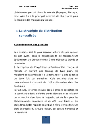 ESIG MARRAKECH GESTION
INTERNATIONALE
plateformes partout dans le monde (Espagne, Mexique,
Inde, Asie..) est le principal fabricant de chaussures pour
l’ensemble des marques du Groupe.
4. La stratégie de distribution
centralisée
Acheminement des produits
Les produits sont le plus souvent acheminés par camion
ou par avion, sous la responsabilité de transporteurs
appartenant au Groupe Inditex, à une fréquence élevée et
constante.
A l’exception de l’expédition pré‐saisonnière conçue et
réalisée en suivant une logique de type push, les
magasins sont alimentés « à la demande », à une cadence
de deux fois par semaines. Cela entraîne alors un
renouvellement constant de l’offre disponible dans les
boutiques.
Par ailleurs, le temps moyen écoulé entre la réception de
la commande dans le centre de distribution, et la livraison
de la marchandise dans le magasin, est de 24h pour les
établissements européens et de 48h pour l’Asie et les
Etats‐Unis. Cette rapidité contribue à renforcer les facteurs
clefs de succès du Groupe Inditex, qui sont la flexibilité et
la réactivité.
11
 
