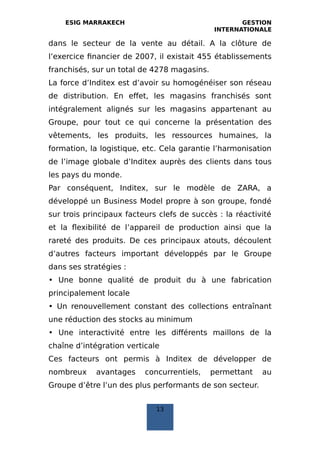 ESIG MARRAKECH GESTION
INTERNATIONALE
dans le secteur de la vente au détail. A la clôture de
l’exercice financier de 2007, il existait 455 établissements
franchisés, sur un total de 4278 magasins.
La force d’Inditex est d’avoir su homogénéiser son réseau
de distribution. En effet, les magasins franchisés sont
intégralement alignés sur les magasins appartenant au
Groupe, pour tout ce qui concerne la présentation des
vêtements, les produits, les ressources humaines, la
formation, la logistique, etc. Cela garantie l’harmonisation
de l’image globale d’Inditex auprès des clients dans tous
les pays du monde.
Par conséquent, Inditex, sur le modèle de ZARA, a
développé un Business Model propre à son groupe, fondé
sur trois principaux facteurs clefs de succès : la réactivité
et la flexibilité de l’appareil de production ainsi que la
rareté des produits. De ces principaux atouts, découlent
d’autres facteurs important développés par le Groupe
dans ses stratégies :
• Une bonne qualité de produit du à une fabrication
principalement locale
• Un renouvellement constant des collections entraînant
une réduction des stocks au minimum
• Une interactivité entre les différents maillons de la
chaîne d’intégration verticale
Ces facteurs ont permis à Inditex de développer de
nombreux avantages concurrentiels, permettant au
Groupe d’être l’un des plus performants de son secteur.
13
 