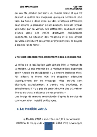 ESIG MARRAKECH GESTION
INTERNATIONALE
qui n'a été produit que dans un nombre limité et qui est
destiné à quitter les magasins quelques semaines plus
tard. La firme a donc misé sur des stratégies différentes
pour assurer la promotion de ses produits. Celle de l’image
véhiculée par sa vitrine, ses différentes boutiques étant
situées dans des zones d’activités commerciale
importante. La situation des magasins et le prix affiché
par Zara constituent ses armes promotionnelles, le bouche
à oreilles fait le reste !
Une visibilité Internet clairement sous dimensionné
Le refus de la localisation Web semble être la marque de
la maison. Le site Internet de la marque n'était disponible
qu'en Anglais ou en Espagnol il y a encore quelques mois.
Par ailleurs le menu «On line shopping» débouche
laconiquement sur ce message: «Nos articles sont
distribués exclusivement à travers nos boutiques, et
actuellement il n'y a pas de projet d'ouvrir une activité on
line ou d'achats à distance de nos produits.»
Une image de marque revendiquée d'après le service de
communication installé en Espagne.
6. Le Modèle ZARA
Le Modèle ZARA a été créée en 1975 par Amancio
ORTEGA, la marque de vêtements ZARA s’est développée15
 