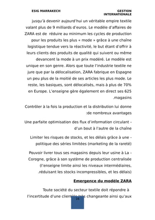 ESIG MARRAKECH GESTION
INTERNATIONALE
jusqu’à devenir aujourd’hui un véritable empire textile
valant plus de 9 milliards d’euros. Le modèle d’affaires de
ZARA est de réduire au minimum les cycles de production
pour les produits les plus « mode » grâce à une chaîne
logistique tendue vers la réactivité, le but étant d’offrir à
leurs clients des produits de qualité qui suivent ou même
devancent la mode à un prix modéré. Le modèle est
unique en son genre. Alors que toute l’industrie textile ne
jure que par la délocalisation, ZARA fabrique en Espagne
un peu plus de la moitié de ses articles les plus mode. Le
reste, les basiques, sont délocalisés, mais à plus de 70%
en Europe. L’enseigne gère également en direct ses 625
magasins.
Contrôler à la fois la production et la distribution lui donne
de nombreux avantages:
-Une parfaite optimisation des flux d’information circulant
d’un bout à l’autre de la chaîne
-Limiter les risques de stocks, et les délais grâce à une
politique des séries limitées (marketing de la rareté)
-Pouvoir livrer tous ses magasins depuis leur usine à La
Corogne, grâce à son système de production centralisée
(l’enseigne limite ainsi les niveaux intermédiaires,
réduisant les stocks incompressibles, et les délais).
Emergence du modèle ZARA
Toute société du secteur textile doit répondre à
l’incertitude d’une clientèle très changeante ainsi qu’aux
16
 