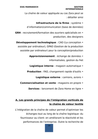 ESIG MARRAKECH GESTION
INTERNATIONALE
La chaîne de valeur appliquée au cas Zara peut se
détailler ainsi:
•Infrastructure de la firme : système
d’information/communication (base de données)
•GRH : recrutement/formation des ouvriers spécialisés en
production, des designers
•Développement technologique : CAO (La conception
assistée par ordinateur), GPAO (Gestion de la production
assistée par ordinateur) pour la conception/production
•Approvisionnement : échange de données
informatisées, gestion du fret
•Logistique interne : magasin automatique
•Production : FAO, changement rapide d'outils
•Logistique externe : camions, avions
•Commercialisation et vente : magasins en propre
•Services : lancement de Zara Home en ligne.
A. Les grands principes de l’intégration verticale de
la chaîne de valeur textile
L’intégration de la chaîne de valeur permet d’optimiser les
échanges tout au long de la chaîne logistique- du
fournisseur au client- en améliorant la réactivité et les
performances de l’entreprise. Outre la recherche de
19
 