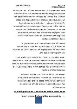 ESIG MARRAKECH GESTION
INTERNATIONALE
diminution des coûts et des besoins de financement issue
d’une rotation plus rapide des stocks, l’objectif principal
visé est l’amélioration du niveau de service à la clientèle
grâce à la disponibilité des produits attendus, dans un
large réseau de distribution (y compris à terme l’e-
commerce), un renouvellement fréquent de l’offre tout en
conservant les best-sellers et les basiques, un service
après vente efficace. Les entreprises engagées dans
l’intégration de la chaîne de valeur doivent respectés
certaines règles de bases:
-la gestion des stocks ne vise pas leur réduction
systématique mais leur optimisation. Il faut éviter les
ruptures de stocks et saisir les opportunités de baisse des
prix des matières premières.
-pour atteindre la satisfaction client, la première règle
réside en la capacité groupe à assurer la disponibilité des
produits attendus dans les points de vente et aux périodes
clés. Cela vise ainsi à minimiser les délais de livraison sur
toute la chaîne logistique.
-ce modèle impose une transformation des modes
d’organisation interne et externe de l’entreprise. La
réussite de tels projets passe donc par une structure
transversale afin de faciliter la circulation des flux
d’information.
B. L’intégration de la chaîne de valeur selon ZARA
1..1-Un système d’information puissant
20
 