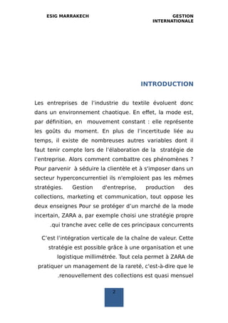 ESIG MARRAKECH GESTION
INTERNATIONALE
INTRODUCTION
Les entreprises de l’industrie du textile évoluent donc
dans un environnement chaotique. En effet, la mode est,
par définition, en mouvement constant : elle représente
les goûts du moment. En plus de l’incertitude liée au
temps, il existe de nombreuses autres variables dont il
faut tenir compte lors de l’élaboration de la stratégie de
l’entreprise. Alors comment combattre ces phénomènes ?
Pour parvenir à séduire la clientèle et à s'imposer dans un
secteur hyperconcurrentiel ils n'emploient pas les mêmes
stratégies. Gestion d'entreprise, production des
collections, marketing et communication, tout oppose les
deux enseignes Pour se protéger d’un marché de la mode
incertain, ZARA a, par exemple choisi une stratégie propre
qui tranche avec celle de ces principaux concurrents.
C’est l’intégration verticale de la chaîne de valeur. Cette
stratégie est possible grâce à une organisation et une
logistique millimétrée. Tout cela permet à ZARA de
pratiquer un management de la rareté, c'est-à-dire que le
renouvellement des collections est quasi mensuel.
2
 