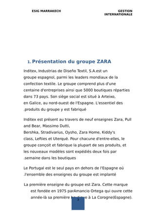 ESIG MARRAKECH GESTION
INTERNATIONALE
1. Présentation du groupe ZARA
Inditex, Industrias de Diseño Textil, S.A.est un
groupe espagnol, parmi les leaders mondiaux de la
confection textile. Le groupe comprend plus d'une
centaine d'entreprises ainsi que 5000 boutiques réparties
dans 73 pays. Son siège social est situé à Arteixo,
en Galice, au nord-ouest de l'Espagne. L'essentiel des
produits du groupe y est fabriqué.
Inditex est présent au travers de neuf enseignes Zara, Pull
and Bear, Massimo Dutti,
Bershka, Stradivarius, Oysho, Zara Home, Kiddy's
class, Lefties et Uterquë. Pour chacune d'entre-elles, le
groupe conçoit et fabrique la plupart de ses produits, et
les nouveaux modèles sont expédiés deux fois par
semaine dans les boutiques.
Le Portugal est le seul pays en dehors de l'Espagne oú
l'ensemble des enseignes du groupe est implanté.
La première enseigne du groupe est Zara. Cette marque
est fondée en 1975 parAmancio Ortega qui ouvre cette
année-là sa première boutique à La Corogne(Espagne).
3
 