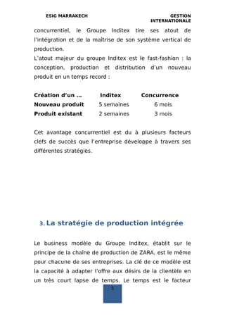 ESIG MARRAKECH GESTION
INTERNATIONALE
concurrentiel, le Groupe Inditex tire ses atout de
l’intégration et de la maîtrise de son système vertical de
production.
L’atout majeur du groupe Inditex est le fast‐fashion : la
conception, production et distribution d’un nouveau
produit en un temps record :
Création d’un … Inditex Concurrence
Nouveau produit 5 semaines 6 mois
Produit existant 2 semaines 3 mois
Cet avantage concurrentiel est du à plusieurs facteurs
clefs de succès que l’entreprise développe à travers ses
différentes stratégies.
3. La stratégie de production intégrée
Le business modèle du Groupe Inditex, établit sur le
principe de la chaîne de production de ZARA, est le même
pour chacune de ses entreprises. La clé de ce modèle est
la capacité à adapter l’offre aux désirs de la clientèle en
un très court lapse de temps. Le temps est le facteur
5
 