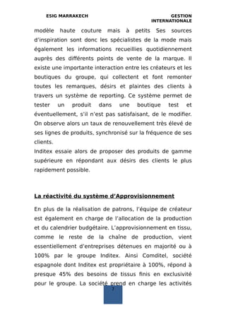 ESIG MARRAKECH GESTION
INTERNATIONALE
modèle haute couture mais à petits Ses sources
d’inspiration sont donc les spécialistes de la mode mais
également les informations recueillies quotidiennement
auprès des différents points de vente de la marque. Il
existe une importante interaction entre les créateurs et les
boutiques du groupe, qui collectent et font remonter
toutes les remarques, désirs et plaintes des clients à
travers un système de reporting. Ce système permet de
tester un produit dans une boutique test et
éventuellement, s’il n’est pas satisfaisant, de le modifier.
On observe alors un taux de renouvellement très élevé de
ses lignes de produits, synchronisé sur la fréquence de ses
clients.
Inditex essaie alors de proposer des produits de gamme
supérieure en répondant aux désirs des clients le plus
rapidement possible.
La réactivité du système d’Approvisionnement
En plus de la réalisation de patrons, l’équipe de créateur
est également en charge de l’allocation de la production
et du calendrier budgétaire. L’approvisionnement en tissu,
comme le reste de la chaîne de production, vient
essentiellement d’entreprises détenues en majorité ou à
100% par le groupe Inditex. Ainsi Comditel, société
espagnole dont Inditex est propriétaire à 100%, répond à
presque 45% des besoins de tissus finis en exclusivité
pour le groupe. La société prend en charge les activités
7
 
