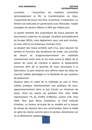 ESIG MARRAKECH GESTION
INTERNATIONALE
suivantes : l’acquisition de matières premières
(principalement le fil), la transformation en tissu,
l’acquisition de tissus non finis, la teinture, l’impression. La
finition est exécutée en partenariat avec Fibracolor, leader
européen du secteur détenu à 39% par Inditex.prix.
La partie restante des acquisitions de tissus provient de
fournisseurs externes au groupe, localisés principalement
en Europe (95%), mais également, pour une part minime,
en Asie (4%) et en Amérique Centrale (1%).
La plupart des tissus achetés sont crus, pour pouvoir les
teindre en fonction des tendances de mode. Les activités
de dessin et d’approvisionnement en matériels
commencent entre trois et six mois avant le début de la
saison de vente de manière à obtenir la disponibilité
d’environ 65% de la quantité de tissu nécessaire à la
fabrication, la part restante sera définie selon les aléas du
marché. Inditex développe ici la flexibilité de son système
de production.
Toujours dans le cadre de la méthode du Just In Time,
Inditex pratique volontairement une politique de sous‐
approvisionnement dans le but d’avoir un minimum de
stock. Ainsi les stocks de produits finis chez ZARA
représentent 7% du Chiffre d’Affaires, contre 13% chez
H&M. Pour José Maria Castellano, le Chef Exécutif
d’Inditex, Le facteur principal de ce modèle est la baisse
du temps de réaction face aux commandes. Dans la mode
on gère les stocks comme dans le secteur alimentaire car
ils se détériorent rapidement ».
8
 