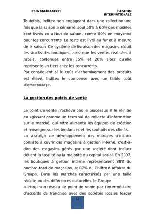 ESIG MARRAKECH GESTION
INTERNATIONALE
Toutefois, Inditex ne s’engageant dans une collection une
fois que la saison a démarré, seul 50% à 60% des modèles
sont livrés en début de saison, contre 80% en moyenne
pour les concurrents. Le reste est livré au fur et à mesure
de la saison. Ce système de livraison des magasins réduit
les stocks des boutiques, ainsi que les ventes réalisées à
rabais, contenues entre 15% et 20% alors qu’elle
représente un tiers chez les concurrents.
Par conséquent si le coût d’acheminement des produits
est élevé, Inditex le compense avec un faible coût
d’entreposage.
La gestion des points de vente
Le point de vente n’achève pas le processus, il le réinitie
en agissant comme un terminal de collecte d’information
sur le marché, qui rétro alimente les équipes de création
et renseigne sur les tendances et les souhaits des clients.
La stratégie de développement des marques d’Inditex
consiste à ouvrir des magasins à gestion interne, c'est‐à‐
dire des magasins gérés par une société dont Inditex
détient la totalité ou la majorité du capital social. En 2007,
les boutiques à gestion interne représentaient 88% du
nombre total de magasins, et 87% du Chiffre d’Affaires du
Groupe. Dans les marchés caractérisés par une taille
réduite ou des différences culturelles, le Groupe
a élargi son réseau de point de vente par l’intermédiaire
d’accords de franchise avec des sociétés locales leader
12
 