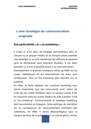 ESIG MARRAKECH GESTION
INTERNATIONALE
5. Une stratégie de communication
originale
Une particularité : le « no marketing »
Il s’agit ici d’un abus de langage journalistique dans la
mesure ou le groupe Inditex et sa marque phare possède
une stratégie et un mix marketing très efficace et pérenne
(prix et distribution sont finement étudiés). Il est donc
question ici d’une originalité quant à sa communication.
Contrairement à d'autres enseignes telles qu’H&M où les
coups médiatiques et les interventions de stars sont
nombreuses, Zara se fait beaucoup plus discrète sur sa
publicité.
En effet, la firme déploie une machine marketing bien
moins importante que ses concurrents avec moins de
0,3% de son chiffre d'affaires dans ce secteur contre 3,5%
en moyenne chez les autres leaders du prêt‐à‐porter. C'est
le "no marketing". Communication et stratégie marketing
sont concentrées en Espagne. Cette politique de discrétion
est la conséquence du renouvellement incessant des
collections, en effet, il serait désavantageux pour la
marque de faire de la publicité sur un article précis, article14
 