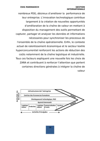 ESIG MARRAKECH GESTION
INTERNATIONALE
nombreux PDG, désireux d’améliorer la performance de
leur entreprise. L’innovation technologique contribue
largement à la création de nouvelles opportunités
d’amélioration de la chaîne de valeur en mettant à
disposition du management des outils permettant de
capturer, partager et analyser les données et informations
nécessaires pour synchroniser les processus de
l’ensemble de la chaîne opérationnelle. Enfin, le contexte
actuel de ralentissement économique et le secteur textile
hyperconcurrentiel renforcent les actions de réduction des
coûts notamment de la chaîne logistique et industrielle.
Tous ces facteurs expliquent une nouvelle fois les choix de
ZARA et contribuent à renforcer l’attention que portent
certaines directions générales à intégrer la chaîne de
valeur
18
 