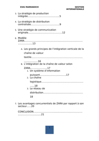 ESIG MARRAKECH GESTION
INTERNATIONALE
3. La stratégie de production
intégrée…………………………………..5
4. La stratégie de distribution
centralisée……………………………….9
5. Une stratégie de communication
originale……………………………………..12
6. Modèle
ZARA…………………………………………………………………
………….......13
A. Les grands principes de l’intégration verticale de la
chaîne de valeur
textile…………………………………………………………
………………16
B. L’intégration de la chaîne de valeur selon
ZARA………………….17
1. Un système d’information
puissant…………………………….17
2. La chaîne
logistique………………………………………………
…...18
3. Le réseau de
distribution……………………………………………
18
7. Les avantages concurrentiels de ZARA par rapport à son
secteur…...20
CONCLUSION………………………………………………………
………………………...21
1
 