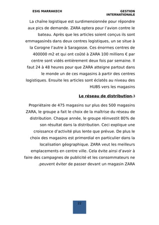 ESIG MARRAKECH GESTION
INTERNATIONALE
La chaîne logistique est surdimensionnée pour répondre
aux pics de demande. ZARA optera pour l’avion contre le
bateau. Après que les articles soient conçus ils sont
emmagasinés dans deux centres logistiques, un se situe à
la Corogne l’autre à Saragosse. Ces énormes centres de
400000 m2 et qui ont coûté à ZARA 100 millions € par
centre sont vidés entièrement deux fois par semaine. Il
faut 24 à 48 heures pour que ZARA atteigne partout dans
le monde un de ces magasins à partir des centres
logistiques. Ensuite les articles sont éclatés au niveau des
HUBS vers les magasins
3-Le réseau de distribution
Propriétaire de 475 magasins sur plus des 500 magasins
ZARA, le groupe a fait le choix de la maîtrise du réseau de
distribution. Chaque année, le groupe réinvestit 80% de
son résultat dans la distribution. Ceci explique une
croissance d’activité plus lente que prévue. De plus le
choix des magasins est primordial en particulier dans la
localisation géographique. ZARA veut les meilleurs
emplacements en centre ville. Cela évite ainsi d’avoir à
faire des campagnes de publicité et les consommateurs ne
peuvent éviter de passer devant un magasin ZARA.
22
 