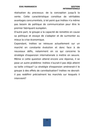 ESIG MARRAKECH GESTION
INTERNATIONALE
réalisation du processus: de la conception jusqu'à la
vente. Cette caractéristique constitue de véritables
avantages concurrentiels, à tel point que Inditex n'a même
pas besoin de politique de communication pour être le
premier fabriquant européen.
D'autre part, le groupe a la capacité de remettre en cause
sa politique et essaye de s'adapter et de surmonter au
mieux la crise économique.
Cependant, Inditex se retrouve actuellement sur un
marché en constante évolution et donc face à de
nouveaux défis, notamment en ce qui concerne la
stratégie d'expansion internationale à mettre en oeuvre.
Même si cette question attend encore une réponse, il se
pose un autre problème: Inditex n'aurait-il pas déjà atteint
sa taille critique? La stratégie d'expansion amènerait-il le
groupe à des effets de cannibalisation? Inditex ne devrait-
il pas redéfinir précisément les marchés sur lesquels il
intervient?
25
 
