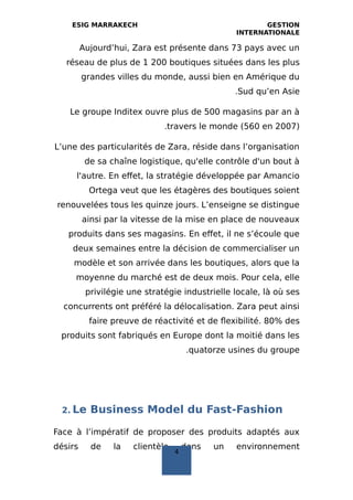ESIG MARRAKECH GESTION
INTERNATIONALE
Aujourd’hui, Zara est présente dans 73 pays avec un
réseau de plus de 1 200 boutiques situées dans les plus
grandes villes du monde, aussi bien en Amérique du
Sud qu’en Asie.
Le groupe Inditex ouvre plus de 500 magasins par an à
travers le monde (560 en 2007).
L’une des particularités de Zara, réside dans l’organisation
de sa chaîne logistique, qu'elle contrôle d'un bout à
l'autre. En effet, la stratégie développée par Amancio
Ortega veut que les étagères des boutiques soient
renouvelées tous les quinze jours. L’enseigne se distingue
ainsi par la vitesse de la mise en place de nouveaux
produits dans ses magasins. En effet, il ne s’écoule que
deux semaines entre la décision de commercialiser un
modèle et son arrivée dans les boutiques, alors que la
moyenne du marché est de deux mois. Pour cela, elle
privilégie une stratégie industrielle locale, là où ses
concurrents ont préféré la délocalisation. Zara peut ainsi
faire preuve de réactivité et de flexibilité. 80% des
produits sont fabriqués en Europe dont la moitié dans les
quatorze usines du groupe.
2. Le Business Model du Fast‐Fashion
Face à l’impératif de proposer des produits adaptés aux
désirs de la clientèle dans un environnement
4
 