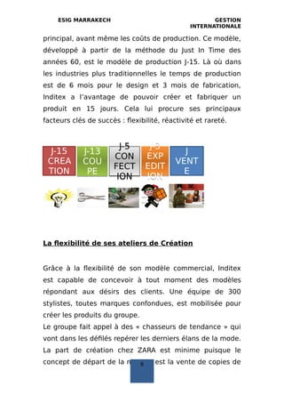 ESIG MARRAKECH GESTION
INTERNATIONALE
principal, avant même les coûts de production. Ce modèle,
développé à partir de la méthode du Just In Time des
années 60, est le modèle de production J‐15. Là où dans
les industries plus traditionnelles le temps de production
est de 6 mois pour le design et 3 mois de fabrication,
Inditex a l’avantage de pouvoir créer et fabriquer un
produit en 15 jours. Cela lui procure ses principaux
facteurs clés de succès : flexibilité, réactivité et rareté.
La flexibilité de ses ateliers de Création
Grâce à la flexibilité de son modèle commercial, Inditex
est capable de concevoir à tout moment des modèles
répondant aux désirs des clients. Une équipe de 300
stylistes, toutes marques confondues, est mobilisée pour
créer les produits du groupe.
Le groupe fait appel à des « chasseurs de tendance » qui
vont dans les défilés repérer les derniers élans de la mode.
La part de création chez ZARA est minime puisque le
concept de départ de la marque est la vente de copies de
J-15
CREA
TION
J-13
COU
PE
J-13
COU
PE
J-5
CON
FECT
ION
J-5
CON
FECT
ION
J-3
EXP
EDIT
ION
J-3
EXP
EDIT
ION
J
VENT
E
6
 