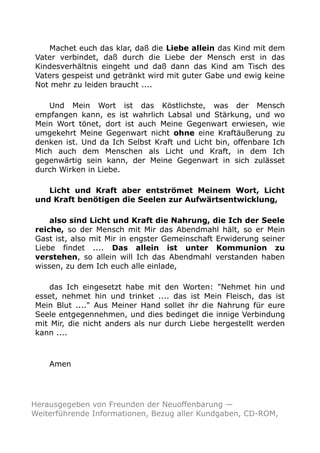 Machet euch das klar, daß die Liebe allein das Kind mit dem
Vater verbindet, daß durch die Liebe der Mensch erst in das
Kindesverhältnis eingeht und daß dann das Kind am Tisch des
Vaters gespeist und getränkt wird mit guter Gabe und ewig keine
Not mehr zu leiden braucht ....
Und Mein Wort ist das Köstlichste, was der Mensch
empfangen kann, es ist wahrlich Labsal und Stärkung, und wo
Mein Wort tönet, dort ist auch Meine Gegenwart erwiesen, wie
umgekehrt Meine Gegenwart nicht ohne eine Kraftäußerung zu
denken ist. Und da Ich Selbst Kraft und Licht bin, offenbare Ich
Mich auch dem Menschen als Licht und Kraft, in dem Ich
gegenwärtig sein kann, der Meine Gegenwart in sich zulässet
durch Wirken in Liebe.
Licht und Kraft aber entströmet Meinem Wort, Licht
und Kraft benötigen die Seelen zur Aufwärtsentwicklung,
also sind Licht und Kraft die Nahrung, die Ich der Seele
reiche, so der Mensch mit Mir das Abendmahl hält, so er Mein
Gast ist, also mit Mir in engster Gemeinschaft Erwiderung seiner
Liebe findet .... Das allein ist unter Kommunion zu
verstehen, so allein will Ich das Abendmahl verstanden haben
wissen, zu dem Ich euch alle einlade,
das Ich eingesetzt habe mit den Worten: "Nehmet hin und
esset, nehmet hin und trinket .... das ist Mein Fleisch, das ist
Mein Blut ...." Aus Meiner Hand sollet ihr die Nahrung für eure
Seele entgegennehmen, und dies bedinget die innige Verbindung
mit Mir, die nicht anders als nur durch Liebe hergestellt werden
kann ....
Amen
Herausgegeben von Freunden der Neuoffenbarung —
Weiterführende Informationen, Bezug aller Kundgaben, CD-ROM,
 