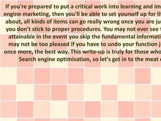 If you're prepared to put a critical work into learning and imp
engine marketing, then you'll be able to set yourself up for lif
 about, all kinds of items can go really wrong once you are jus
 you don't stick to proper procedures. You may not ever see t
   attainable in the event you skip the fundamental informatio
   may not be too pleased if you have to undo your function ju
once more, the best way. This write-up is truly for those who
       Search engine optimisation, so let's get in to the meat o
 