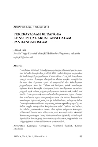 Perekayasaan Kerangka Konseptual Akuntansi
81
ADDIN, Vol. 8, No. 1, Februari 2014
PEREKAYASAAN KERANGKA
KONSEPTUAL AKUNTANSI DALAM
PANDANGAN ISLAM
Ihda A Faiz
Sekolah Tinggi Ekonomi Islam (STEI) Hamfara Yogyakarta, Indonesia
aafaiz45@yahoo.co.id
Abstrak
Pendekatan dikotomis terhadap pengembangan akuntansi syariah yang
saat ini ada (filosofis dan praktis) lebih rendah direspon masyarakat
daripada prospek pengembangan di masa depan. Perlu pola pendekatan
sinergis antara keduanya diwujudkan dalam rangka menciptakan
harmoni dan kegunaan nyata di masyarakat dan keberlanjutan
pengembangan ilmu itu. Tulisan ini bertujuan untuk membangun
tinjauan kritis kerangka konseptual proses perekayasaan akuntansi
yang ada sejak dahulu yang menjadi jembatan antara aspek praktis dan
teoritis. Perekayasaan akuntansi dimulai dari penentuan tujuan ekonomi
dan sosial suatu negara atas prinsip tertentu. Akuntansi konvensional
membangun tujuan ini pada prinsip individualisme, sedangkan dalam
Islam tujuan ekonomi harus bergantung pada maqasid asy-syar’iyyah
dalam rangka menciptakan kesejahteraan sosial. Derivasi dari prinsip
ini adalah pembentukan asumsi dan tujuan pelaporan keuangan.
Akuntansi konvensional didasarkan pada konsepsi entitas ekonomi.
Sementara pandangan Islam, bisnis perusahaan (syirkah) adalah objek
kepribadian hukum yang harus tunduk pada aturan yang berlaku dan
tanggung jawab dalam pelaksanaan syariat terkait.
Keywords: Kerangka Konseptual, Akuntansi Syari’ah, Entitas
Ekonomi
ADDIN, Vol. 8, No. 1, Februari 2014
 