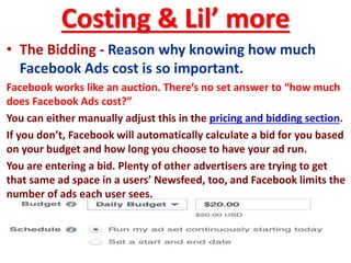 Costing & Lil’ more
• The Bidding - Reason why knowing how much
Facebook Ads cost is so important.
Facebook works like an auction. There’s no set answer to “how much
does Facebook Ads cost?”
You can either manually adjust this in the pricing and bidding section.
If you don’t, Facebook will automatically calculate a bid for you based
on your budget and how long you choose to have your ad run.
You are entering a bid. Plenty of other advertisers are trying to get
that same ad space in a users’ Newsfeed, too, and Facebook limits the
number of ads each user sees.
 