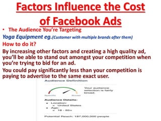 Factors Influence the Cost
of Facebook Ads
• The Audience You’re Targeting
Yoga Equipment eg.(Customer with multiple brands after them)
How to do it?
By increasing other factors and creating a high quality ad,
you’ll be able to stand out amongst your competition when
you’re trying to bid for an ad.
You could pay significantly less than your competition is
paying to advertise to the same exact user.
 