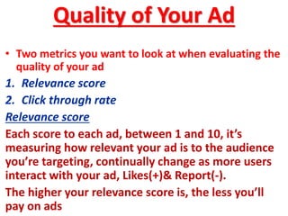 Quality of Your Ad
• Two metrics you want to look at when evaluating the
quality of your ad
1. Relevance score
2. Click through rate
Relevance score
Each score to each ad, between 1 and 10, it’s
measuring how relevant your ad is to the audience
you’re targeting, continually change as more users
interact with your ad, Likes(+)& Report(-).
The higher your relevance score is, the less you’ll
pay on ads
 