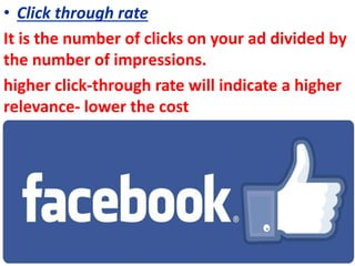 • Click through rate
It is the number of clicks on your ad divided by
the number of impressions.
higher click-through rate will indicate a higher
relevance- lower the cost
 
