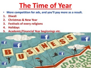 The Time of Year
• More competition for ads, and you’ll pay more as a result.
1. Diwali
2. Christmas & New Year
3. Festivals of every religions
4. Holidays
5. Academic/Financial Year beginnings etc.
 